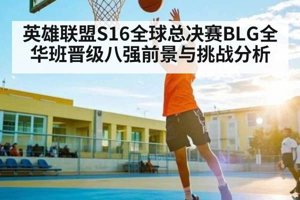 英雄联盟S16全球总决赛BLG全华班晋级八强前景与挑战分析